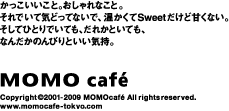 かっこいいこと。おしゃれなこと。それでいて気どってないで、温かくてSweetだけど甘くない。そしてひとりでいても、だれかといても、なんだかのんびりといい気持。MOMOcafe/www.momocafe-tokyo.com